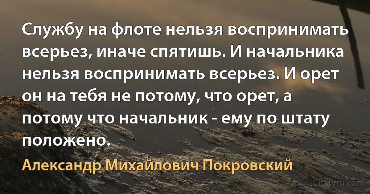 Службу на флоте нельзя воспринимать всерьез, иначе спятишь. И начальника нельзя воспринимать всерьез. И орет он на тебя не потому, что орет, а потому что начальник - ему по штату положено. (Александр Михайлович Покровский)