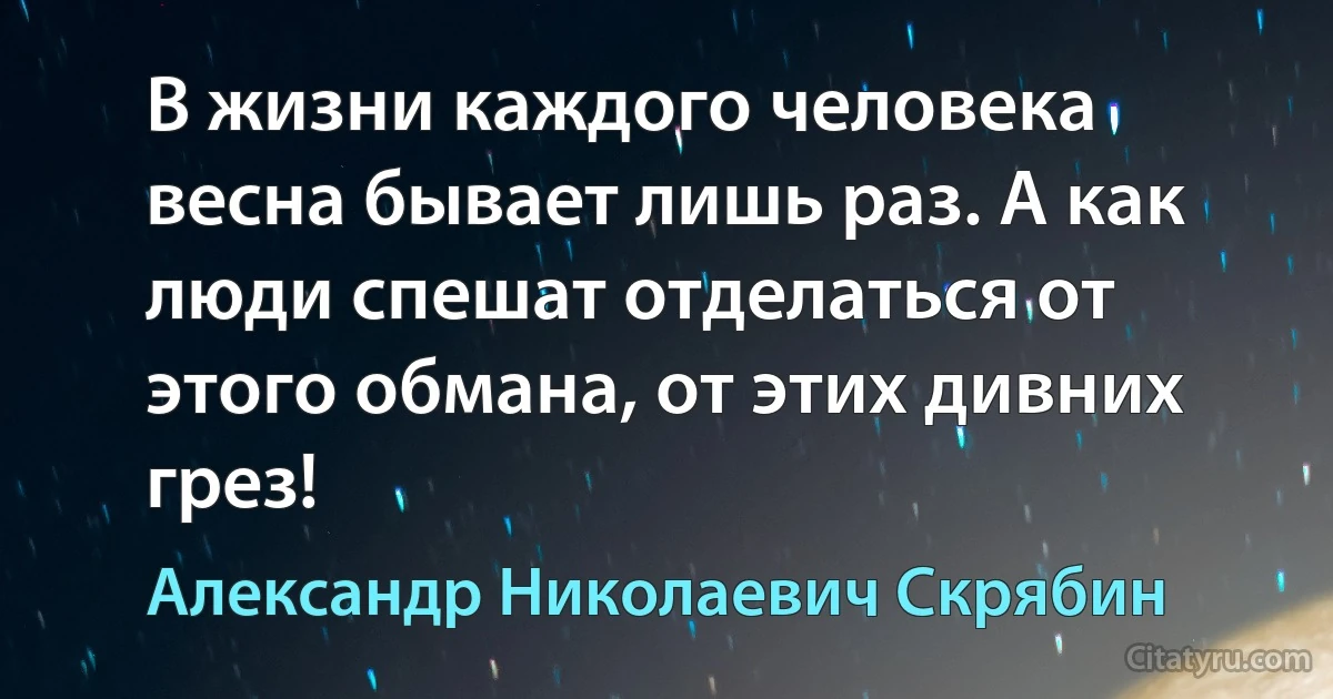 В жизни каждого человека весна бывает лишь раз. А как люди спешат отделаться от этого обмана, от этих дивних грез! (Александр Николаевич Скрябин)