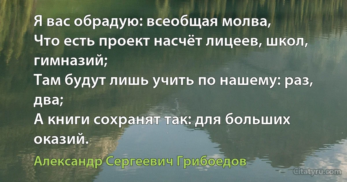 Я вас обрадую: всеобщая молва,
Что есть проект насчёт лицеев, школ, гимназий;
Там будут лишь учить по нашему: раз, два;
А книги сохранят так: для больших оказий. (Александр Сергеевич Грибоедов)