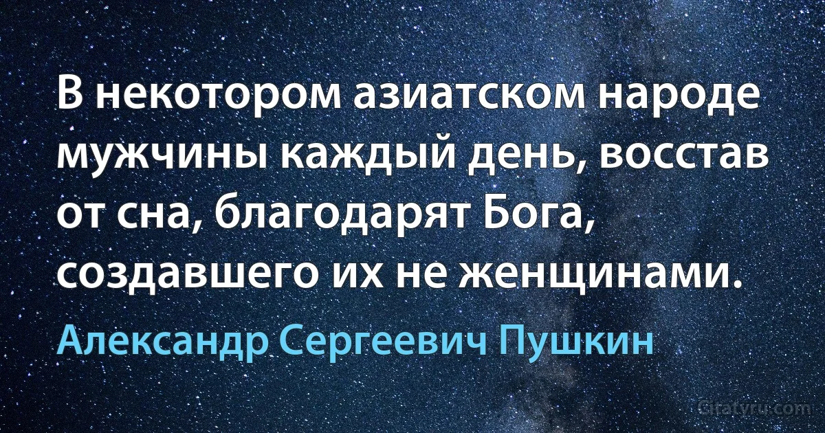 В некотором азиатском народе мужчины каждый день, восстав от сна, благодарят Бога, создавшего их не женщинами. (Александр Сергеевич Пушкин)