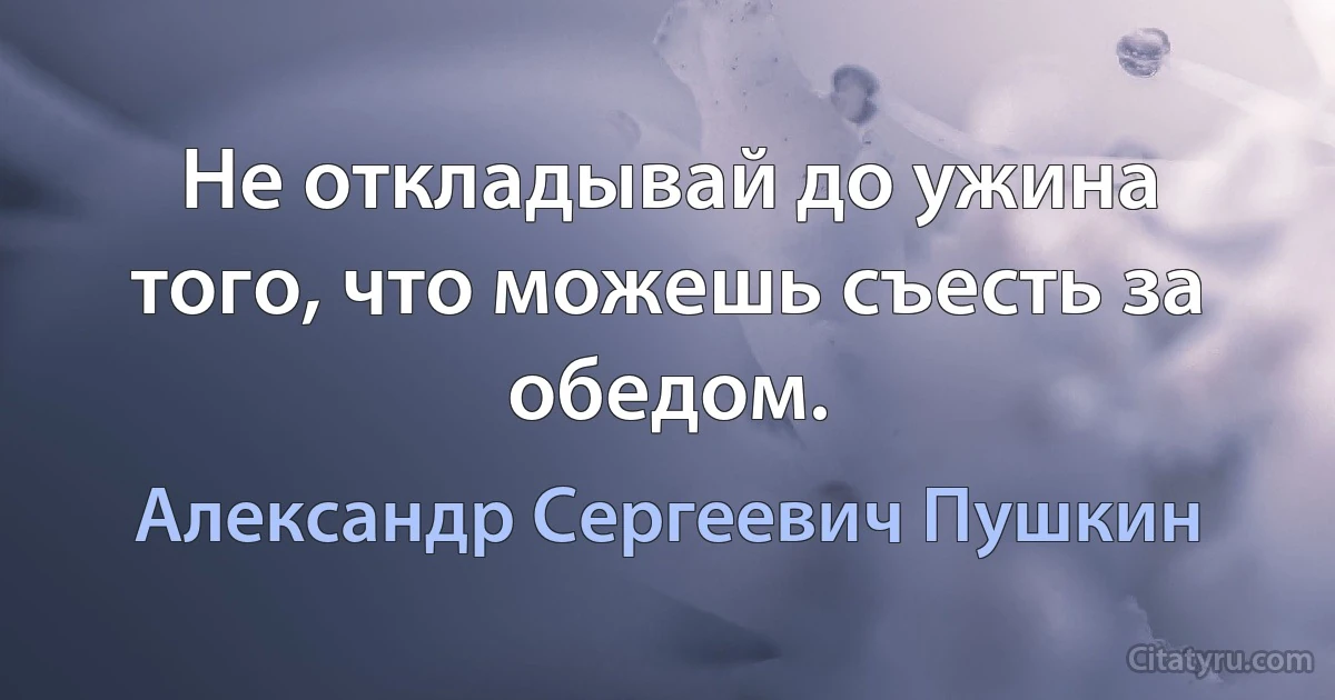 Не откладывай до ужина того, что можешь съесть за обедом. (Александр Сергеевич Пушкин)