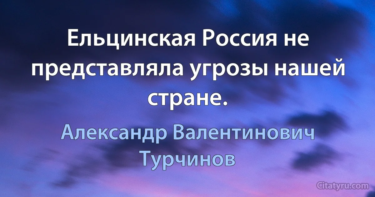 Ельцинская Россия не представляла угрозы нашей стране. (Александр Валентинович Турчинов)