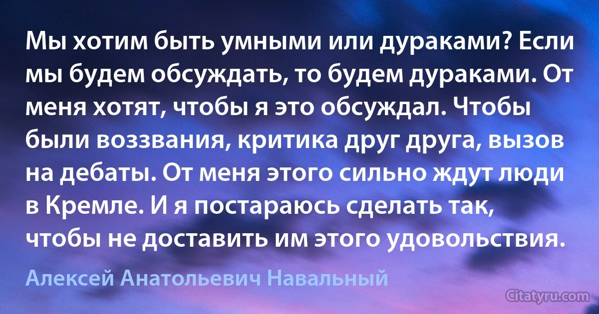 Мы хотим быть умными или дураками? Если мы будем обсуждать, то будем дураками. От меня хотят, чтобы я это обсуждал. Чтобы были воззвания, критика друг друга, вызов на дебаты. От меня этого сильно ждут люди в Кремле. И я постараюсь сделать так, чтобы не доставить им этого удовольствия. (Алексей Анатольевич Навальный)