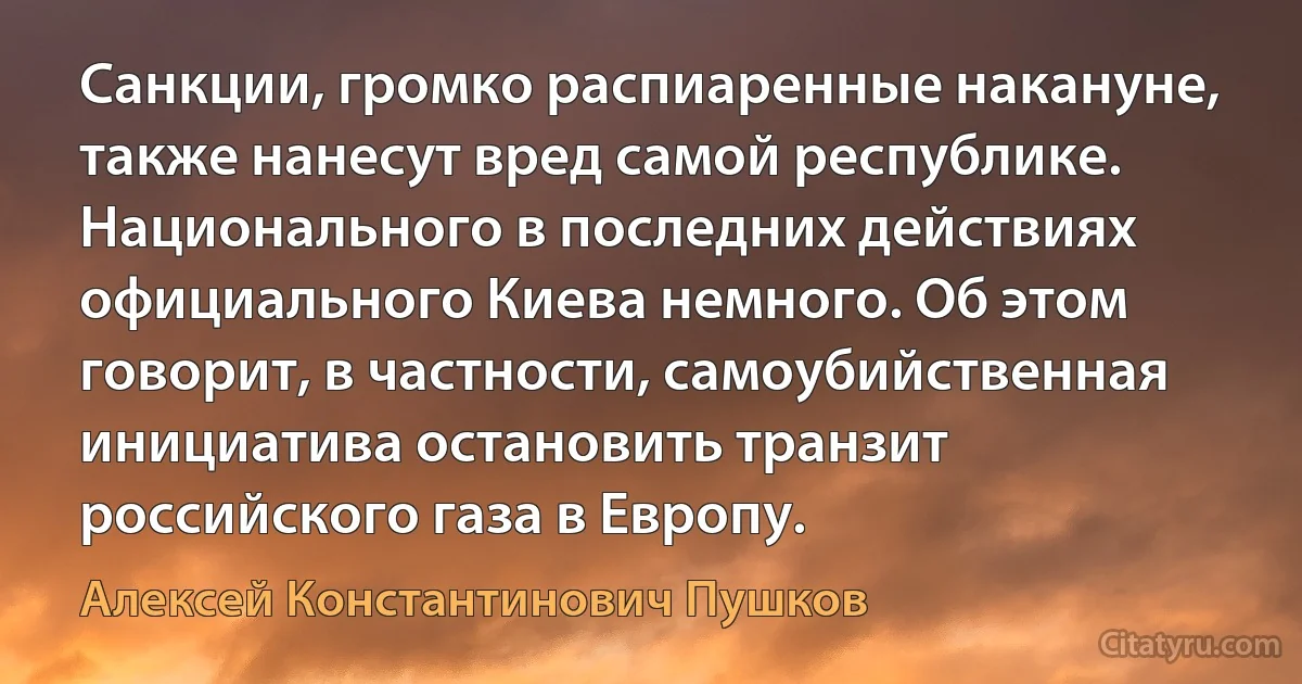 Санкции, громко распиаренные накануне, также нанесут вред самой республике. Национального в последних действиях официального Киева немного. Об этом говорит, в частности, самоубийственная инициатива остановить транзит российского газа в Европу. (Алексей Константинович Пушков)