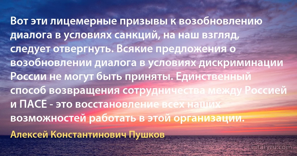 Вот эти лицемерные призывы к возобновлению диалога в условиях санкций, на наш взгляд, следует отвергнуть. Всякие предложения о возобновлении диалога в условиях дискриминации России не могут быть приняты. Единственный способ возвращения сотрудничества между Россией и ПАСЕ - это восстановление всех наших возможностей работать в этой организации. (Алексей Константинович Пушков)