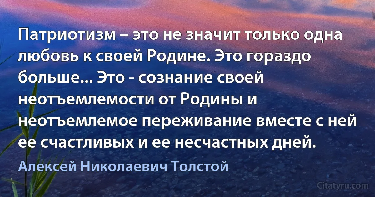 Патриотизм – это не значит только одна любовь к своей Родине. Это гораздо больше... Это - сознание своей неотъемлемости от Родины и неотъемлемое переживание вместе с ней ее счастливых и ее несчастных дней. (Алексей Николаевич Толстой)