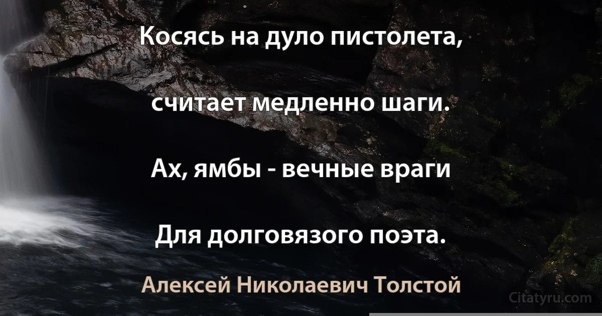 Косясь на дуло пистолета,

считает медленно шаги.

Ах, ямбы - вечные враги

Для долговязого поэта. (Алексей Николаевич Толстой)