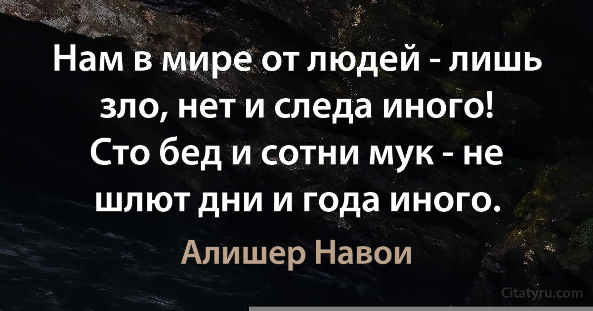 Нам в мире от людей - лишь зло, нет и следа иного!
Сто бед и сотни мук - не шлют дни и года иного. (Алишер Навои)