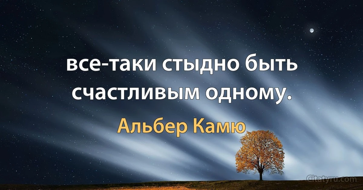 все-таки стыдно быть счастливым одному. (Альбер Камю)