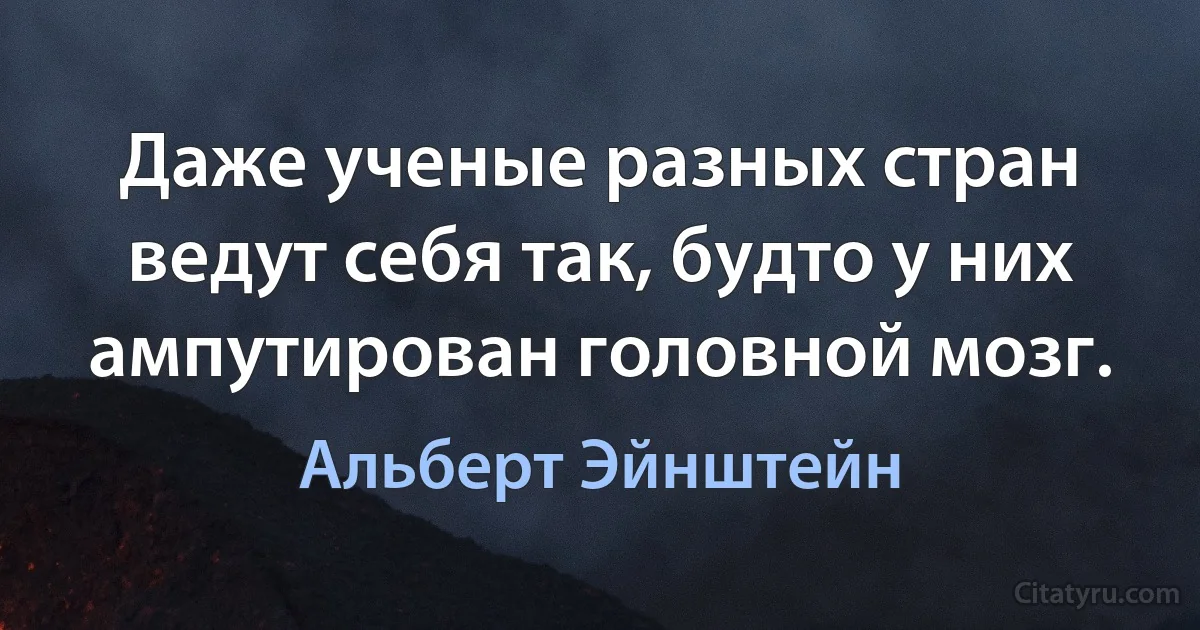 Даже ученые разных стран ведут себя так, будто у них ампутирован головной мозг. (Альберт Эйнштейн)