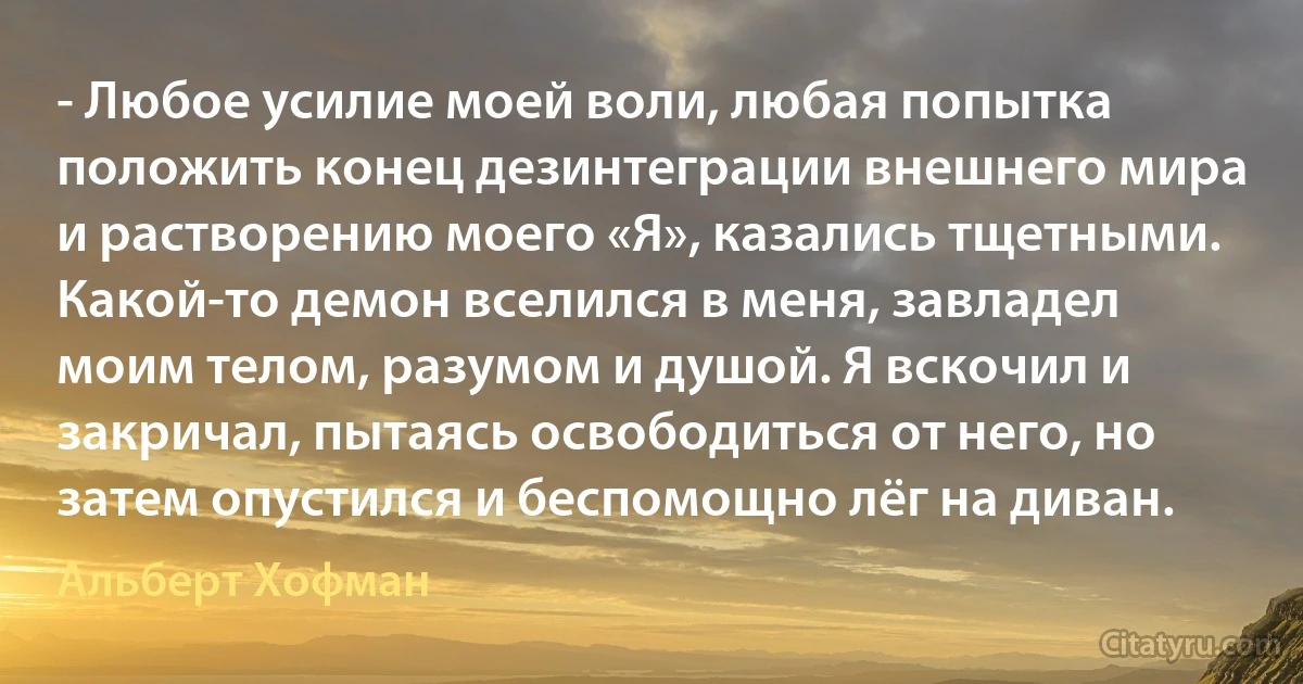 - Любое усилие моей воли, любая попытка положить конец дезинтеграции внешнего мира и растворению моего «Я», казались тщетными. Какой-то демон вселился в меня, завладел моим телом, разумом и душой. Я вскочил и закричал, пытаясь освободиться от него, но затем опустился и беспомощно лёг на диван. (Альберт Хофман)