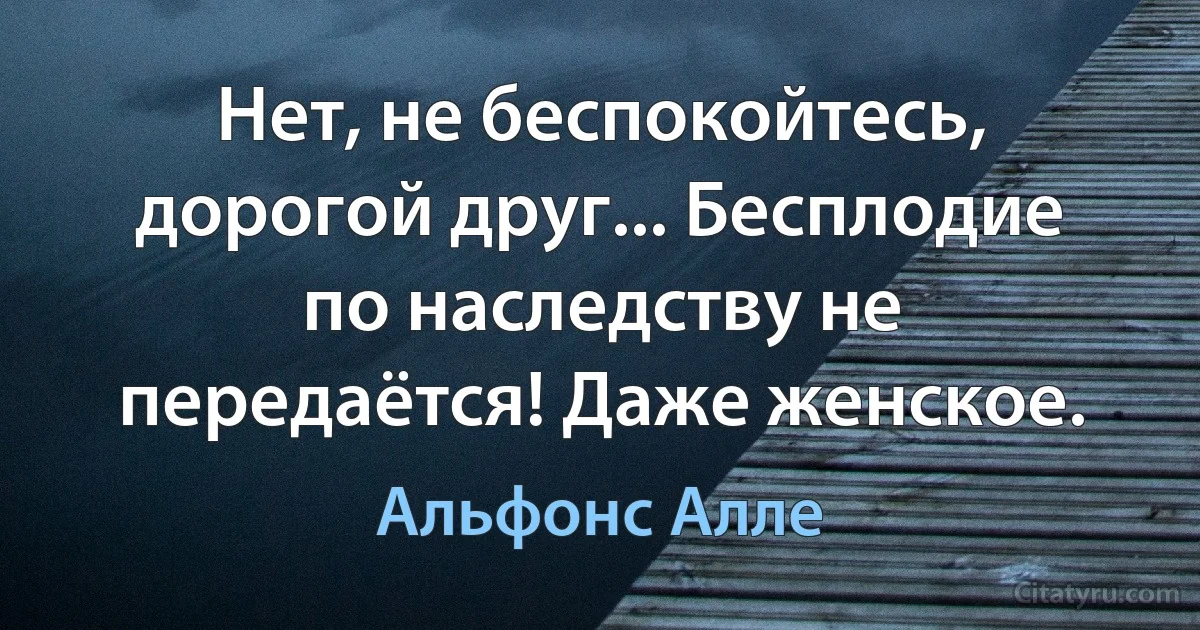 Нет, не беспокойтесь, дорогой друг... Бесплодие по наследству не передаётся! Даже женское. (Альфонс Алле)