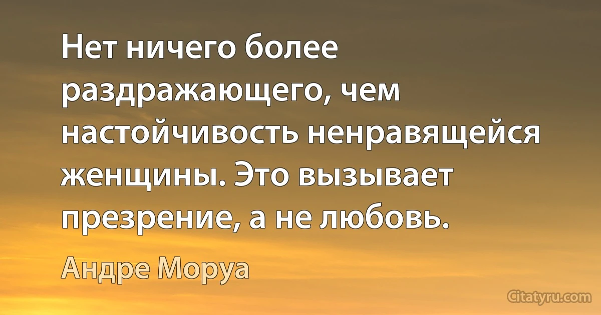 Нет ничего более раздражающего, чем настойчивость ненравящейся женщины. Это вызывает презрение, а не любовь. (Андре Моруа)