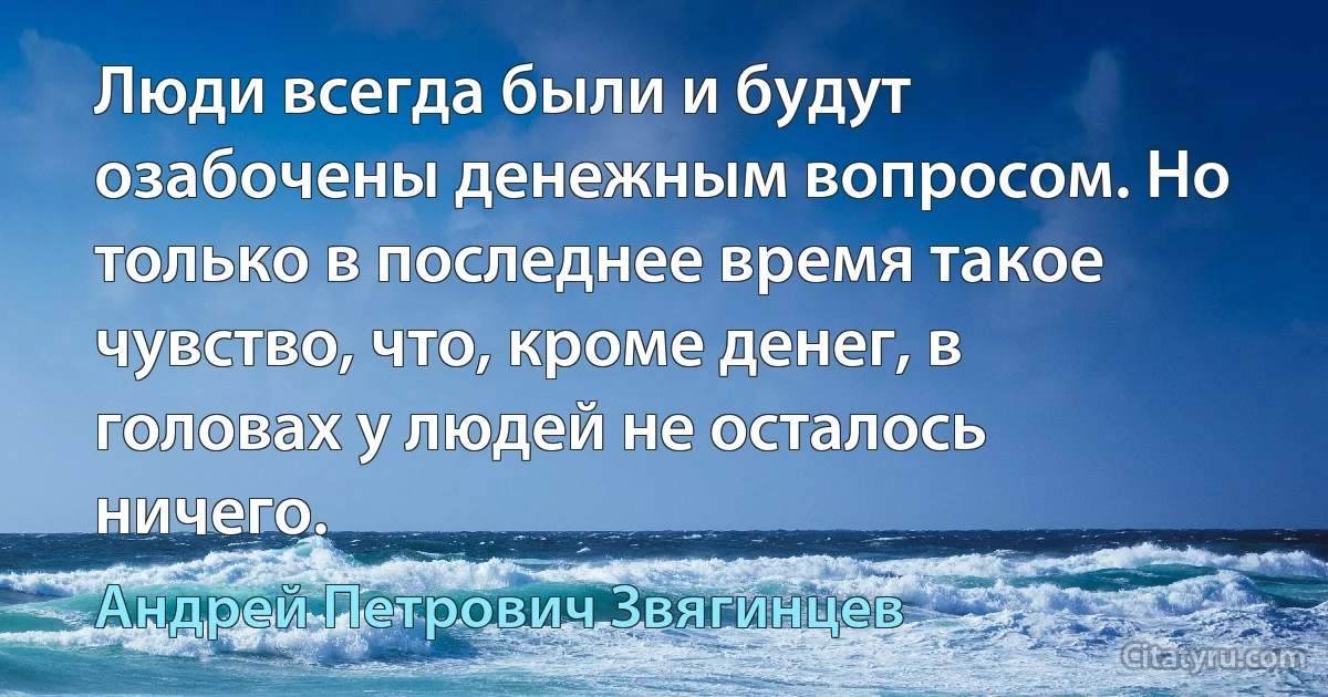 Люди всегда были и будут озабочены денежным вопросом. Но только в последнее время такое чувство, что, кроме денег, в головах у людей не осталось ничего. (Андрей Петрович Звягинцев)