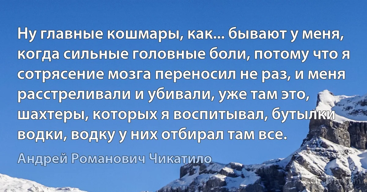 Ну главные кошмары, как... бывают у меня, когда сильные головные боли, потому что я сотрясение мозга переносил не раз, и меня расстреливали и убивали, уже там это, шахтеры, которых я воспитывал, бутылки водки, водку у них отбирал там все. (Андрей Романович Чикатило)