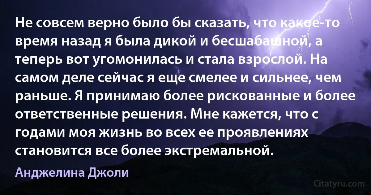 Не совсем верно было бы сказать, что какое-то время назад я была дикой и бесшабашной, а теперь вот угомонилась и стала взрослой. На самом деле сейчас я еще смелее и сильнее, чем раньше. Я принимаю более рискованные и более ответственные решения. Мне кажется, что с годами моя жизнь во всех ее проявлениях становится все более экстремальной. (Анджелина Джоли)