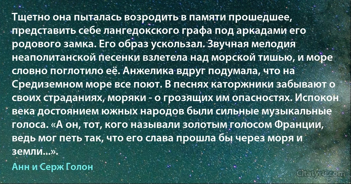 Тщетно она пыталась возродить в памяти прошедшее, представить себе лангедокского графа под аркадами его родового замка. Его образ ускользал. Звучная мелодия неаполитанской песенки взлетела над морской тишью, и море словно поглотило её. Анжелика вдруг подумала, что на Средиземном море все поют. В песнях каторжники забывают о своих страданиях, моряки - о грозящих им опасностях. Испокон века достоянием южных народов были сильные музыкальные голоса. «А он, тот, кого называли золотым голосом Франции, ведь мог петь так, что его слава прошла бы через моря и земли...». (Анн и Серж Голон)