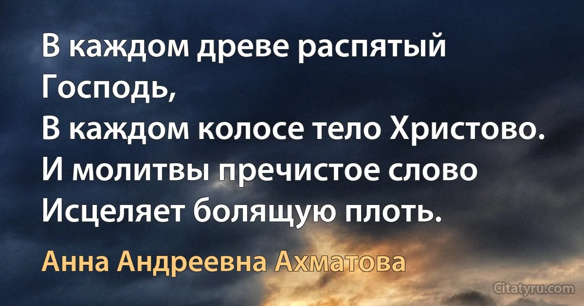 В каждом древе распятый Господь,
В каждом колосе тело Христово.
И молитвы пречистое слово
Исцеляет болящую плоть. (Анна Андреевна Ахматова)