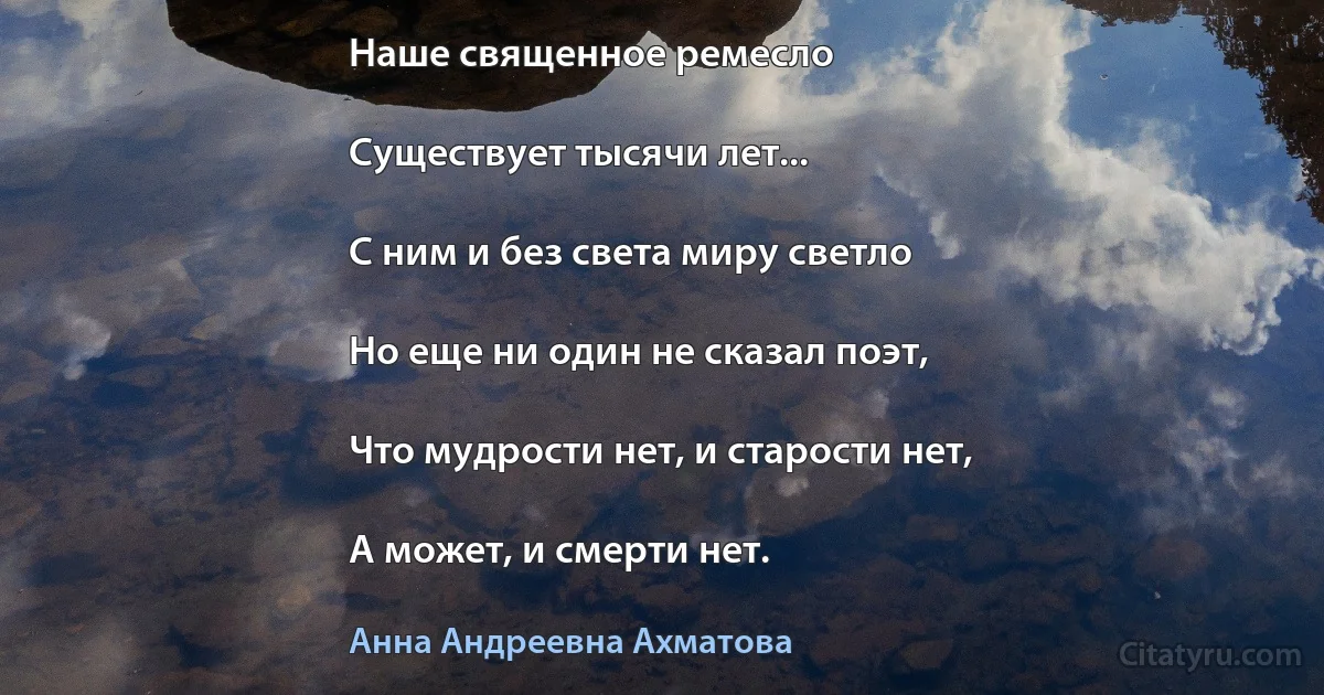 Наше священное ремесло

Существует тысячи лет...

С ним и без света миру светло

Но еще ни один не сказал поэт,

Что мудрости нет, и старости нет,

А может, и смерти нет. (Анна Андреевна Ахматова)