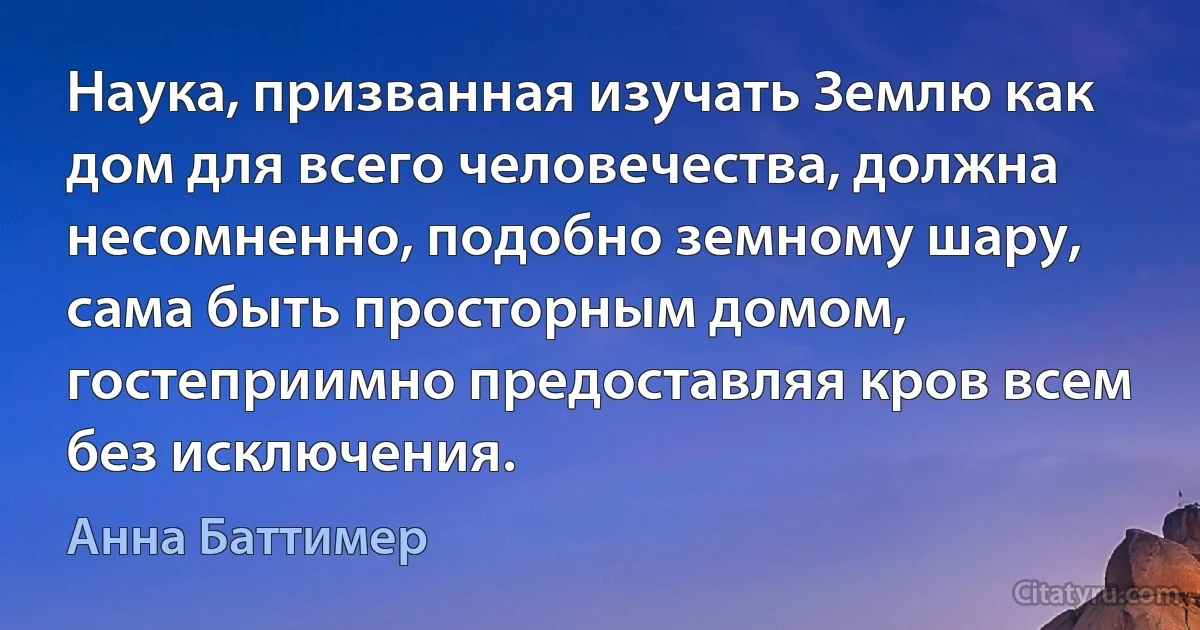 Наука, призванная изучать Землю как дом для всего человечества, должна несомненно, подобно земному шару, сама быть просторным домом, гостеприимно предоставляя кров всем без исключения. (Анна Баттимер)