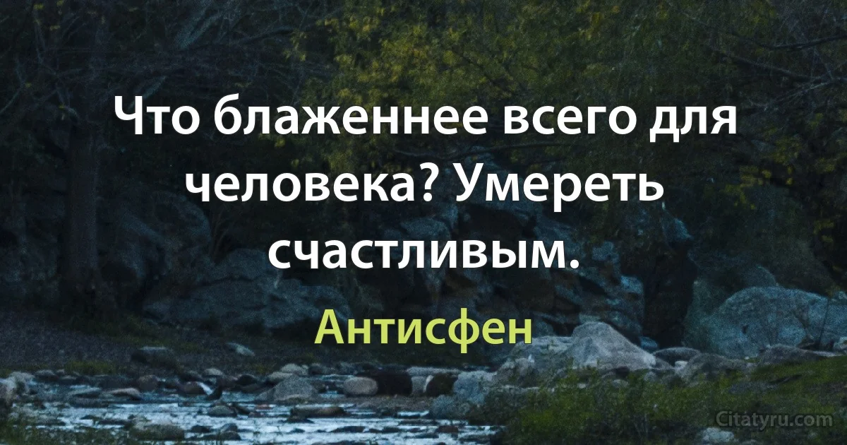 Что блаженнее всего для человека? Умереть счастливым. (Антисфен)