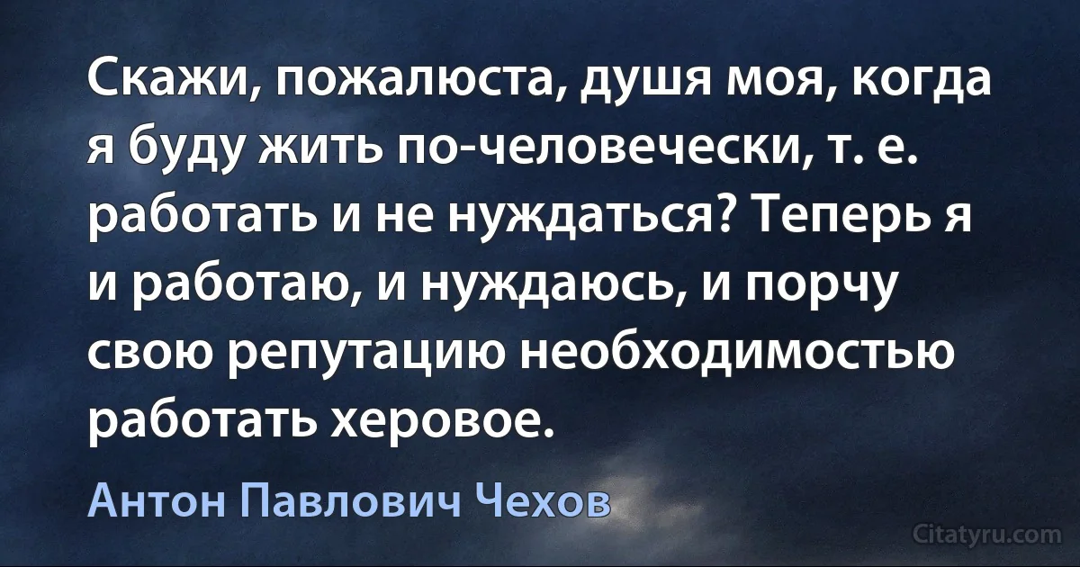 Скажи, пожалюста, душя моя, когда я буду жить по-человечески, т. е. работать и не нуждаться? Теперь я и работаю, и нуждаюсь, и порчу свою репутацию необходимостью работать херовое. (Антон Павлович Чехов)