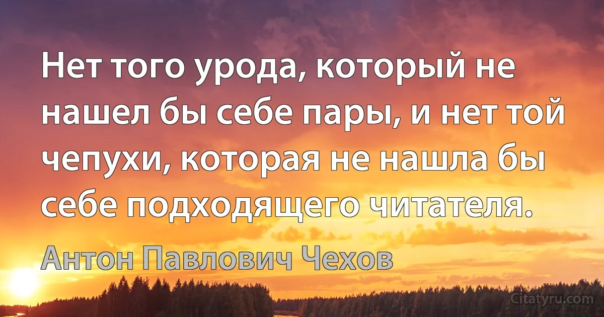 Нет того урода, который не нашел бы себе пары, и нет той чепухи, которая не нашла бы себе подходящего читателя. (Антон Павлович Чехов)