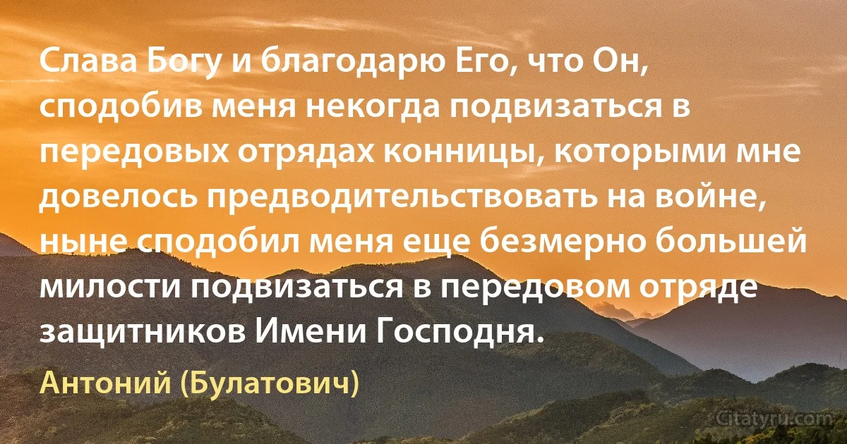 Слава Богу и благодарю Его, что Он, сподобив меня некогда подвизаться в передовых отрядах конницы, которыми мне довелось предводительствовать на войне, ныне сподобил меня еще безмерно большей милости подвизаться в передовом отряде защитников Имени Господня. (Антоний (Булатович))