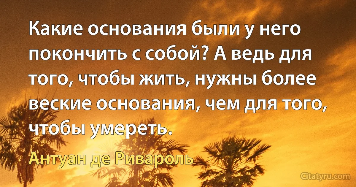 Какие основания были у него покончить с собой? А ведь для того, чтобы жить, нужны более веские основания, чем для того, чтобы умереть. (Антуан де Ривароль)