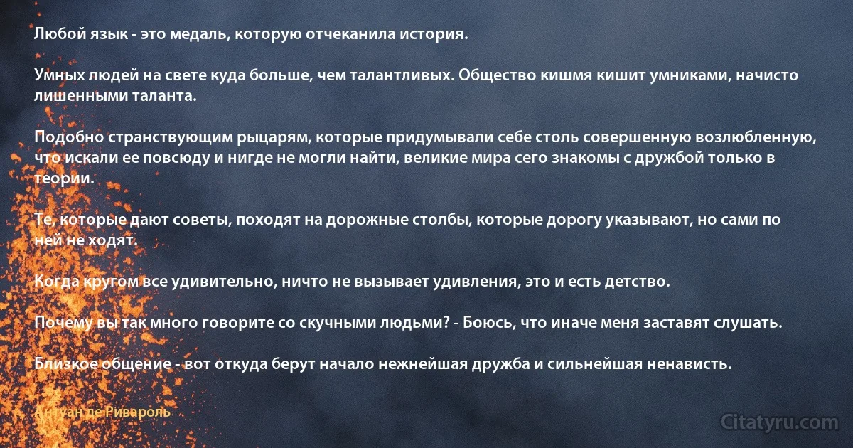 Любой язык - это медаль, которую отчеканила история.

Умных людей на свете куда больше, чем талантливых. Общество кишмя кишит умниками, начисто лишенными таланта.

Подобно странствующим рыцарям, которые придумывали себе столь совершенную возлюбленную, что искали ее повсюду и нигде не могли найти, великие мира сего знакомы с дружбой только в теории.

Те, которые дают советы, походят на дорожные столбы, которые дорогу указывают, но сами по ней не ходят.

Когда кругом все удивительно, ничто не вызывает удивления, это и есть детство.

Почему вы так много говорите со скучными людьми? - Боюсь, что иначе меня заставят слушать.

Близкое общение - вот откуда берут начало нежнейшая дружба и сильнейшая ненависть. (Антуан де Ривароль)