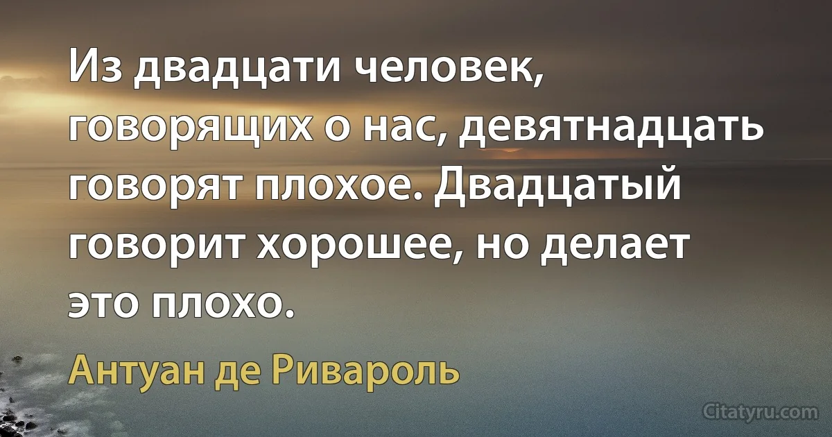 Из двадцати человек, говорящих о нас, девятнадцать говорят плохое. Двадцатый говорит хорошее, но делает это плохо. (Антуан де Ривароль)