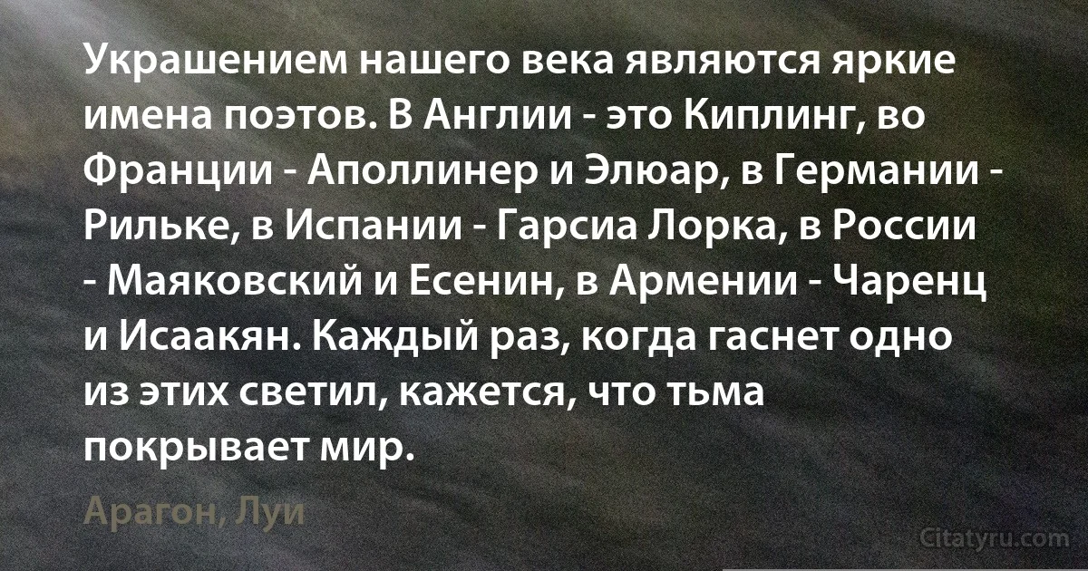 Украшением нашего века являются яркие имена поэтов. В Англии - это Киплинг, во Франции - Аполлинер и Элюар, в Германии - Рильке, в Испании - Гарсиа Лорка, в России - Маяковский и Есенин, в Армении - Чаренц и Исаакян. Каждый раз, когда гаснет одно из этих светил, кажется, что тьма покрывает мир. (Арагон, Луи)