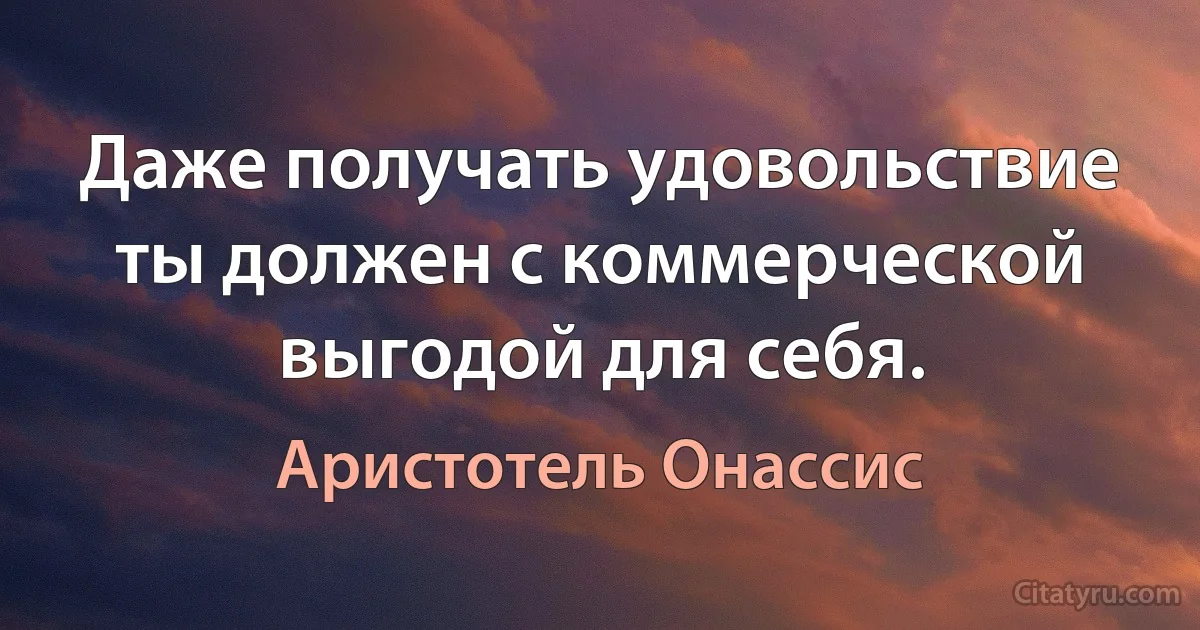 Даже получать удовольствие ты должен с коммерческой выгодой для себя. (Аристотель Онассис)