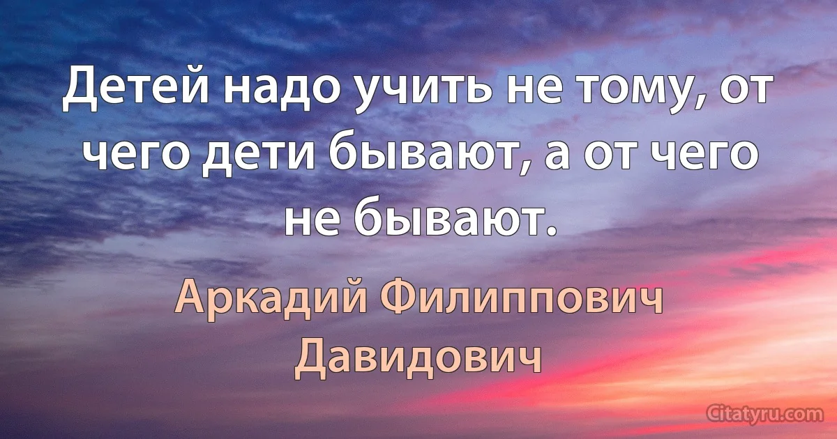 Детей надо учить не тому, от чего дети бывают, а от чего не бывают. (Аркадий Филиппович Давидович)