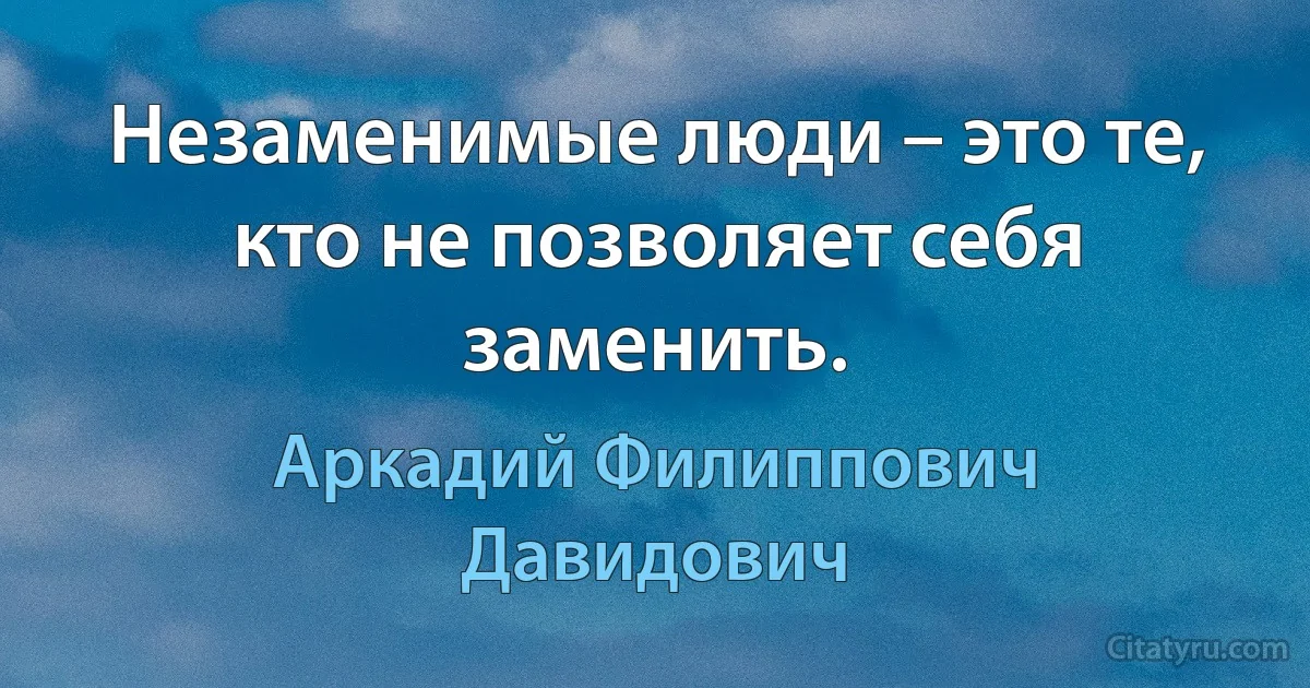 Незаменимые люди – это те, кто не позволяет себя заменить. (Аркадий Филиппович Давидович)