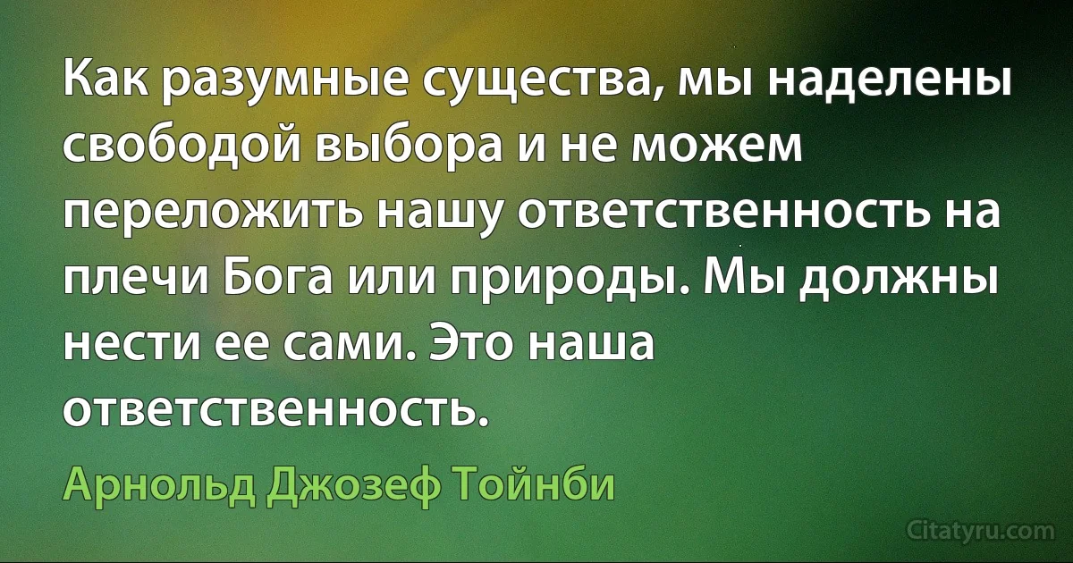 Как разумные существа, мы наделены свободой выбора и не можем переложить нашу ответственность на плечи Бога или природы. Мы должны нести ее сами. Это наша ответственность. (Арнольд Джозеф Тойнби)