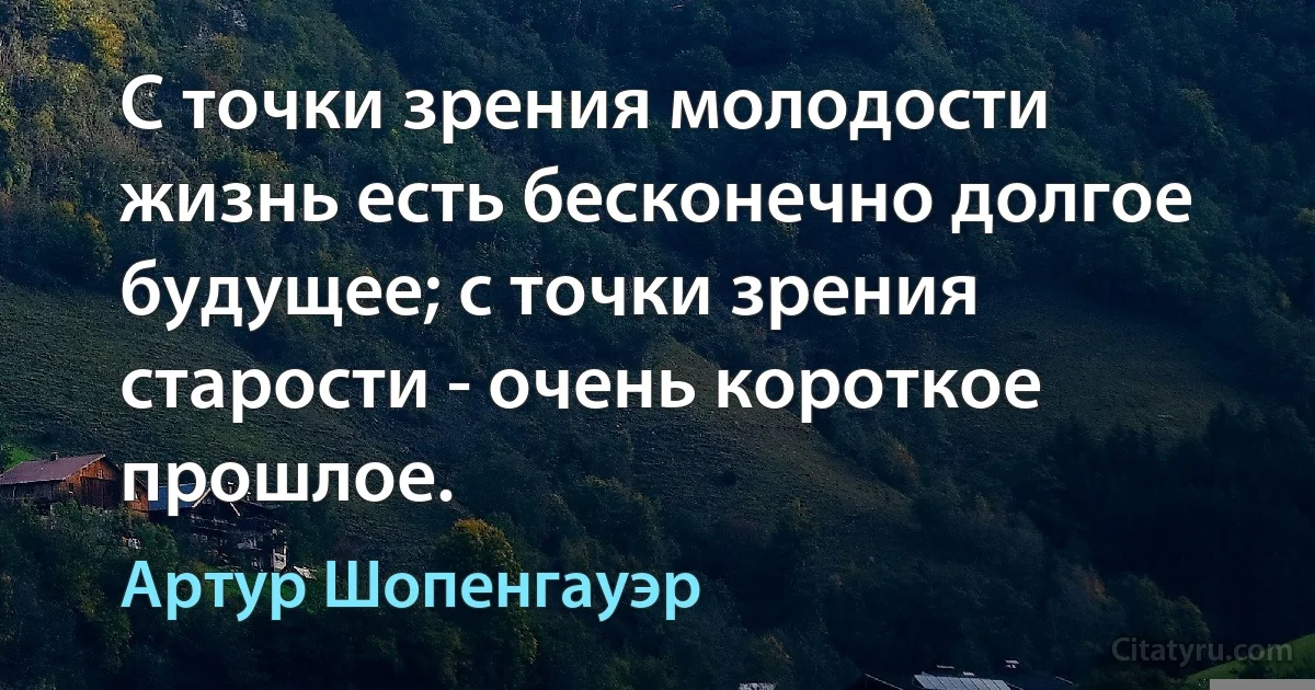 С точки зрения молодости жизнь есть бесконечно долгое будущее; с точки зрения старости - очень короткое прошлое. (Артур Шопенгауэр)