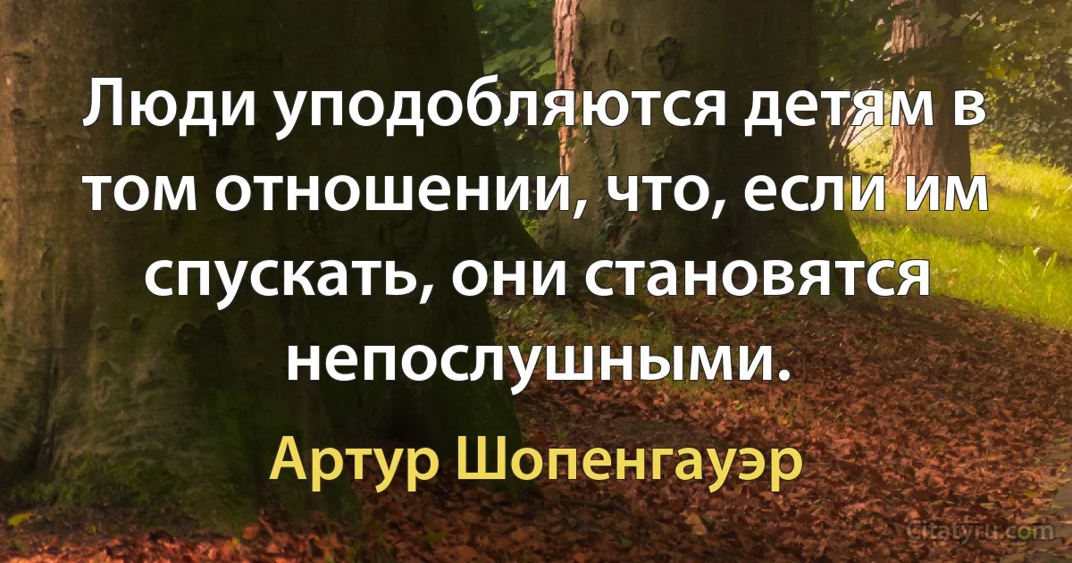 Люди уподобляются детям в том отношении, что, если им спускать, они становятся непослушными. (Артур Шопенгауэр)