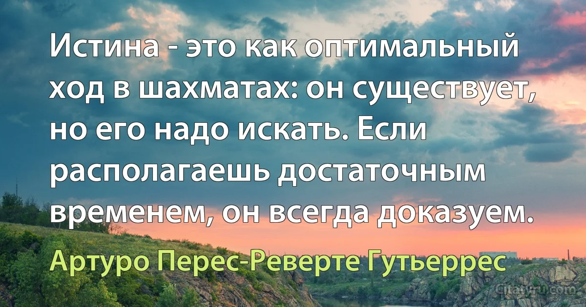 Истина - это как оптимальный ход в шахматах: он существует, но его надо искать. Если располагаешь достаточным временем, он всегда доказуем. (Артуро Перес-Реверте Гутьеррес)