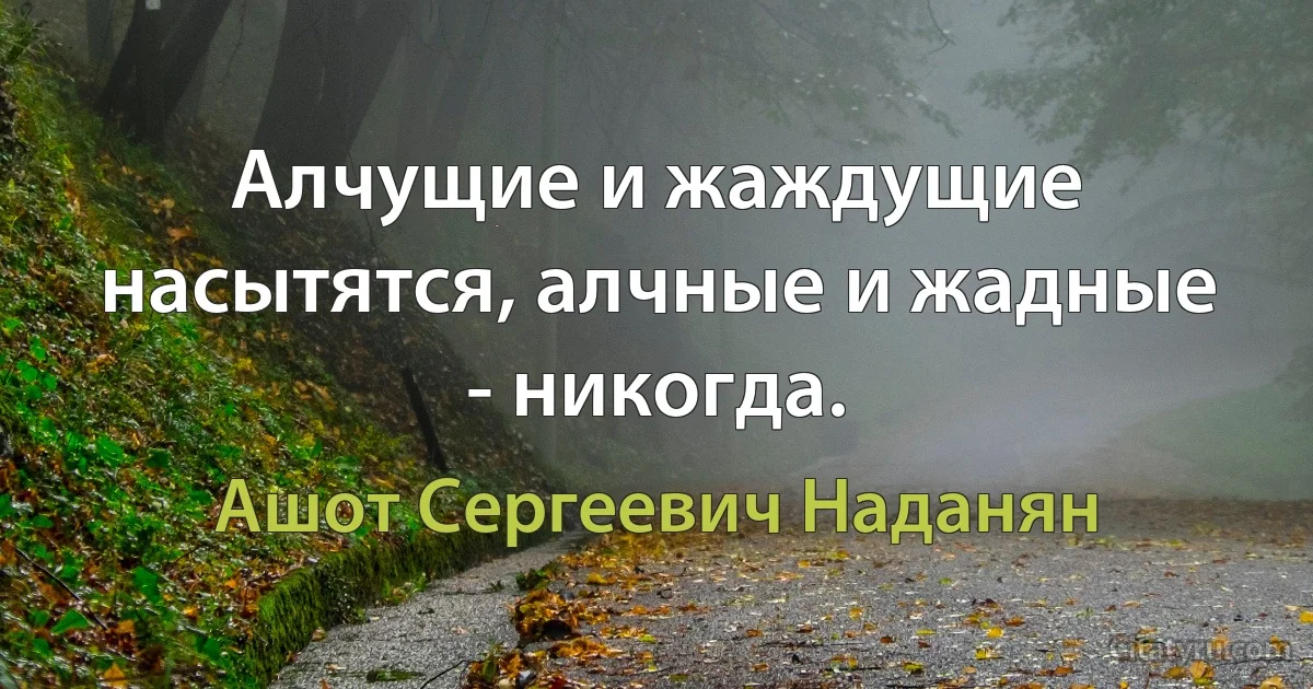 Алчущие и жаждущие насытятся, алчные и жадные - никогда. (Ашот Сергеевич Наданян)