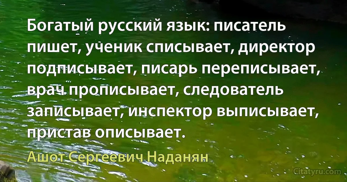 Богатый русский язык: писатель пишет, ученик списывает, директор подписывает, писарь переписывает, врач прописывает, следователь записывает, инспектор выписывает, пристав описывает. (Ашот Сергеевич Наданян)