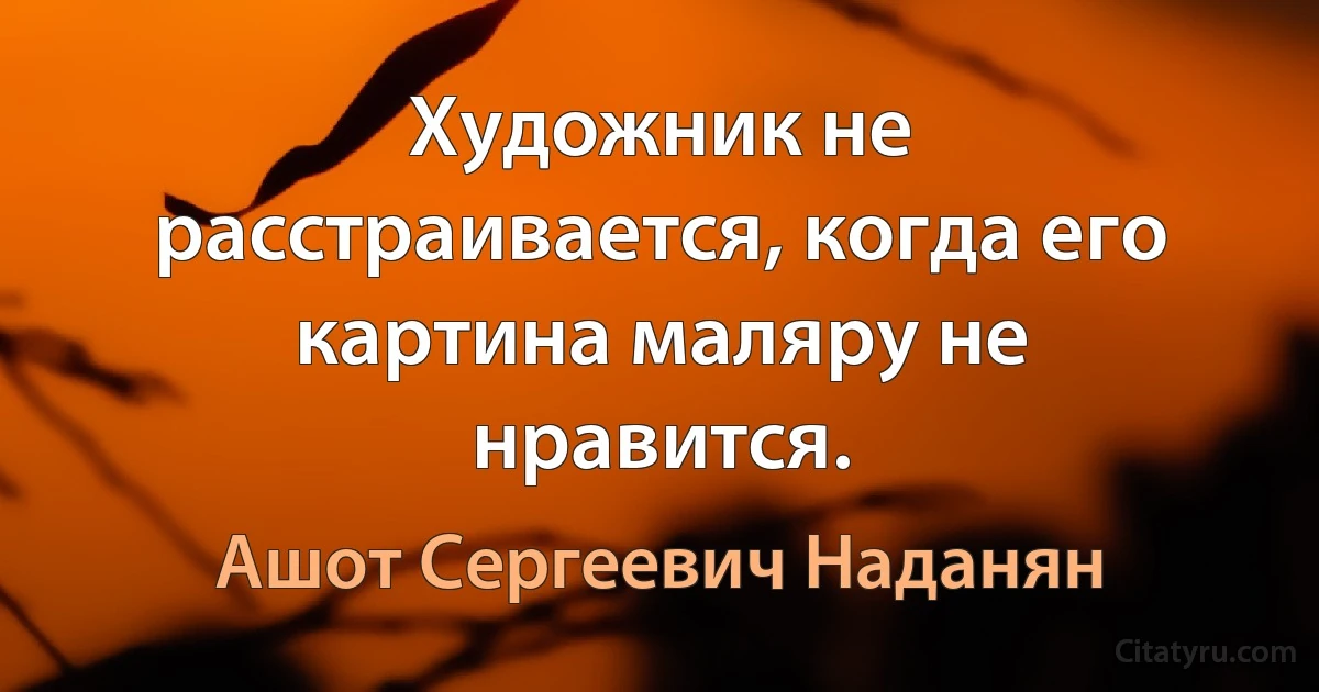 Художник не расстраивается, когда его картина маляру не нравится. (Ашот Сергеевич Наданян)