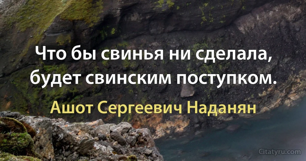 Что бы свинья ни сделала, будет свинским поступком. (Ашот Сергеевич Наданян)