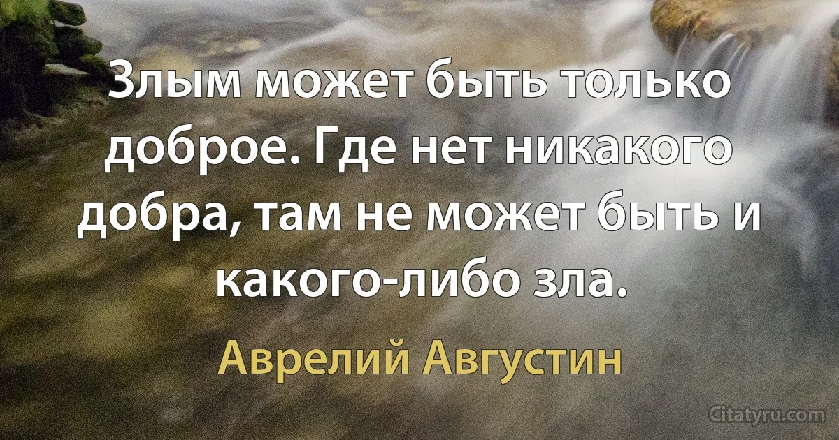 Злым может быть только доброе. Где нет никакого добра, там не может быть и какого-либо зла. (Аврелий Августин)