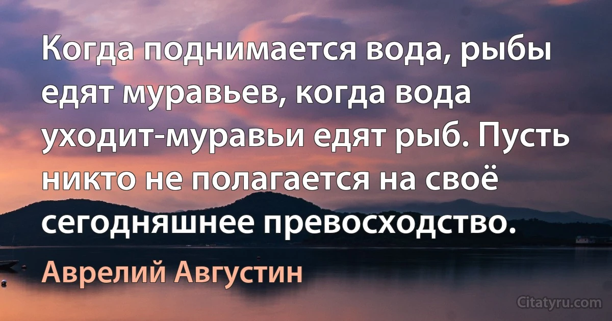 Когда поднимается вода, рыбы едят муравьев, когда вода уходит-муравьи едят рыб. Пусть никто не полагается на своё сегодняшнее превосходство. (Аврелий Августин)