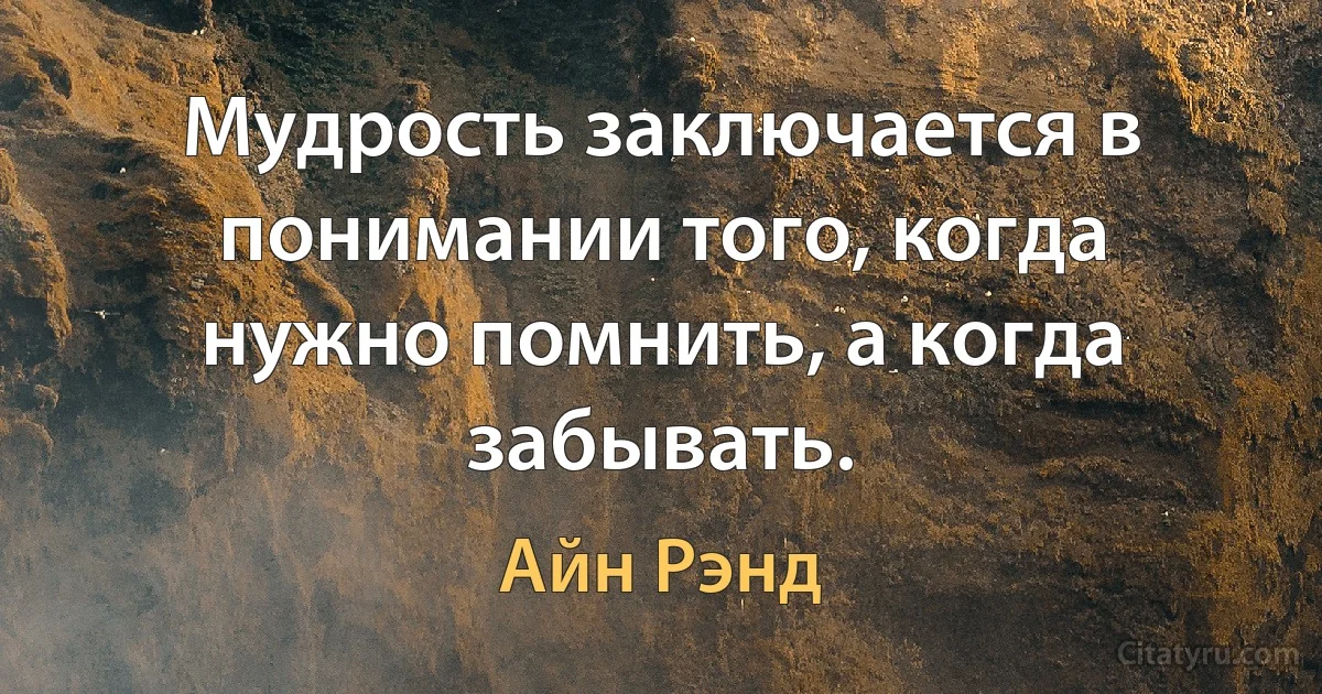 Мудрость заключается в понимании того, когда нужно помнить, а когда забывать. (Айн Рэнд)