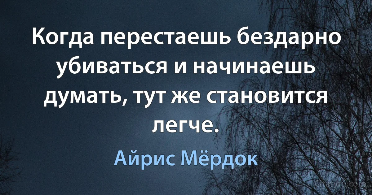 Когда перестаешь бездарно убиваться и начинаешь думать, тут же становится легче. (Айрис Мёрдок)