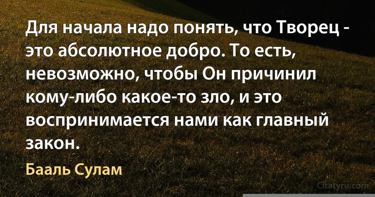 Для начала надо понять, что Творец - это абсолютное добро. То есть, невозможно, чтобы Он причинил кому-либо какое-то зло, и это воспринимается нами как главный закон. (Бааль Сулам)