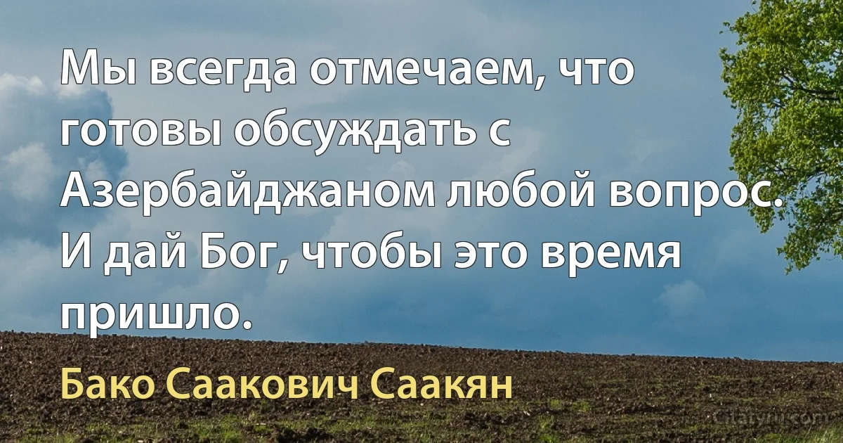 Мы всегда отмечаем, что готовы обсуждать с Азербайджаном любой вопрос. И дай Бог, чтобы это время пришло. (Бако Саакович Саакян)