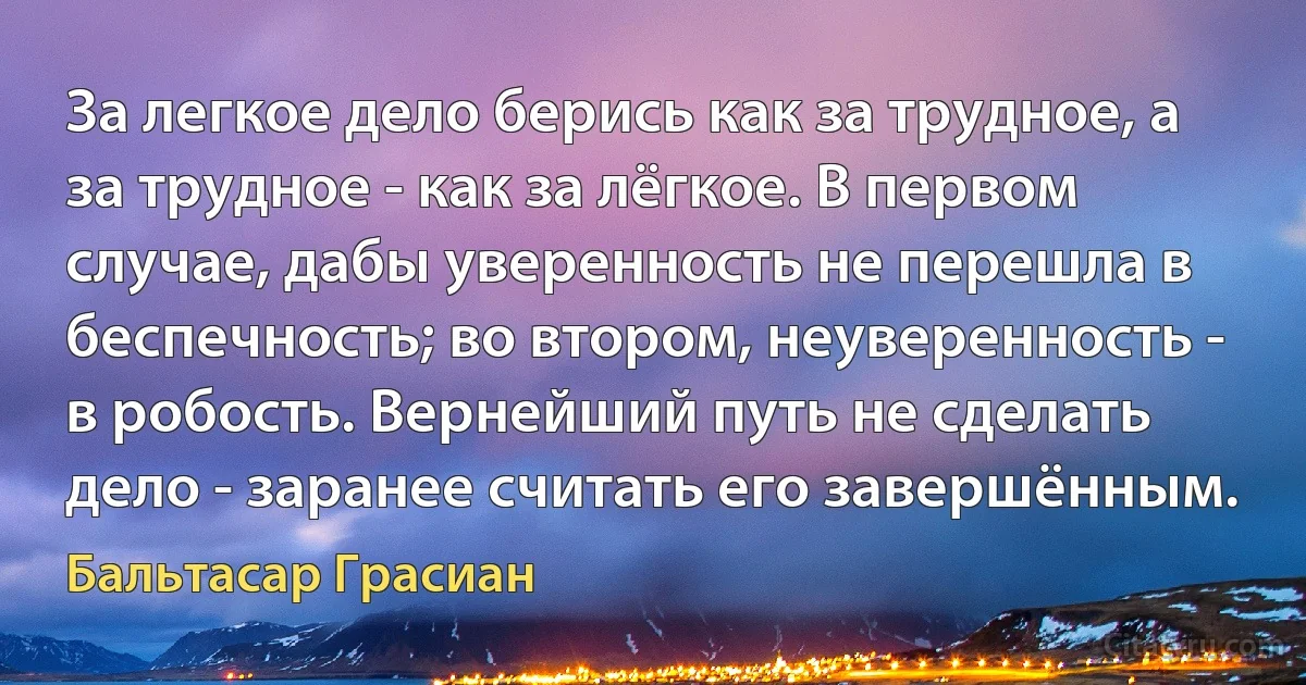 За легкое дело берись как за трудное, а за трудное - как за лёгкое. В первом случае, дабы уверенность не перешла в беспечность; во втором, неуверенность - в робость. Вернейший путь не сделать дело - заранее считать его завершённым. (Бальтасар Грасиан)